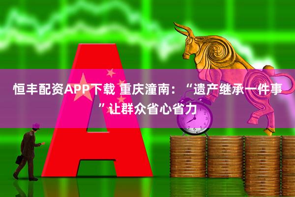 恒丰配资APP下载 重庆潼南：“遗产继承一件事”让群众省心省力