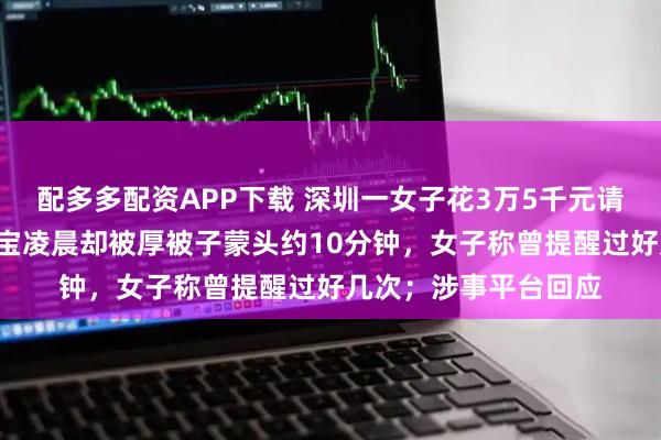 配多多配资APP下载 深圳一女子花3万5千元请“专家级”月嫂，宝宝凌晨却被厚被子蒙头约10分钟，女子称曾提醒过好几次；涉事平台回应