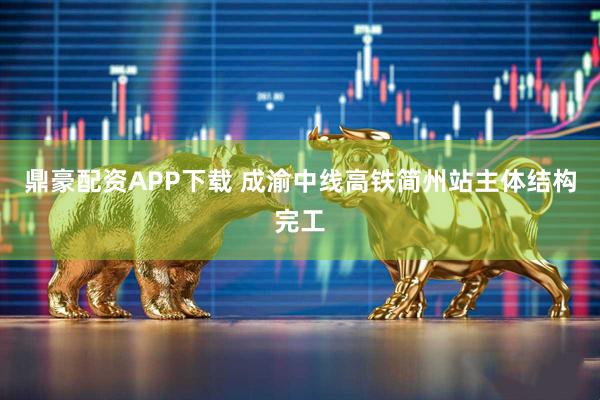 鼎豪配资APP下载 成渝中线高铁简州站主体结构完工