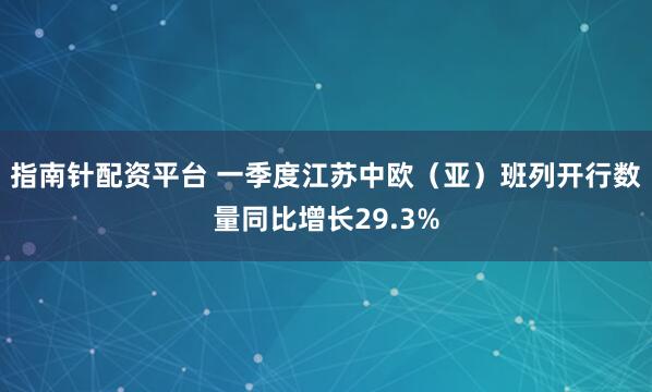 指南针配资平台 一季度江苏中欧（亚）班列开行数量同比增长29.3%