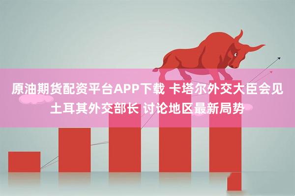 原油期货配资平台APP下载 卡塔尔外交大臣会见土耳其外交部长 讨论地区最新局势