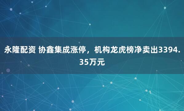 永隆配资 协鑫集成涨停，机构龙虎榜净卖出3394.35万元