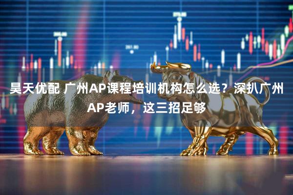 昊天优配 广州AP课程培训机构怎么选？深扒广州AP老师，这三招足够